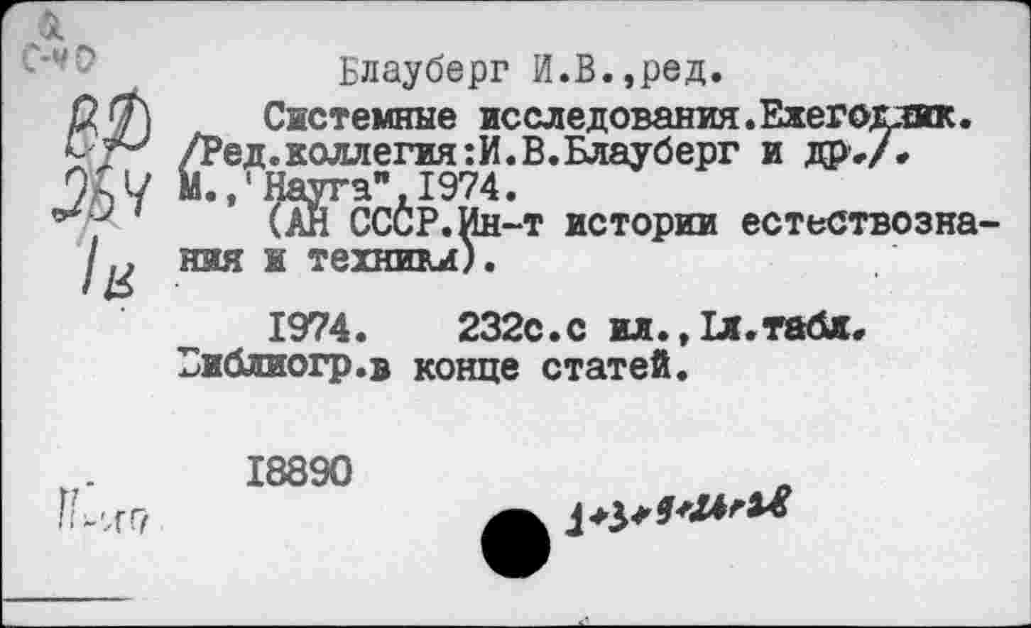 ﻿Блауберг Й.В.,ред.
Системные исследования.Ежегодник.
/Ред.коллегия:И.В.Блауберг и Др-А 9л ч М.,' Науга", 1974.
(АН СССР.Ин-т истории естествозна-
/м йяяятехнтА
1974.	232с.с ил.,1л.табж<
Библиогр.в конце статей.

18890
